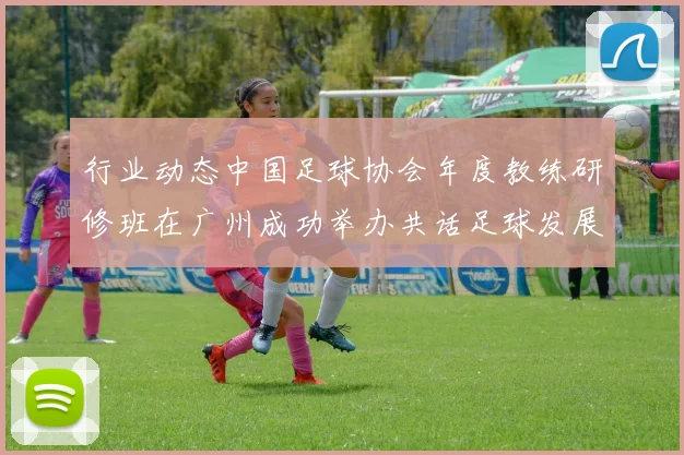 行业动态中国足球协会年度教练研修班在广州成功举办共话足球发展未来