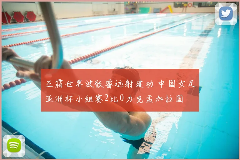 王霜世界波张睿远射建功 中国女足亚洲杯小组赛2比0力克孟加拉国