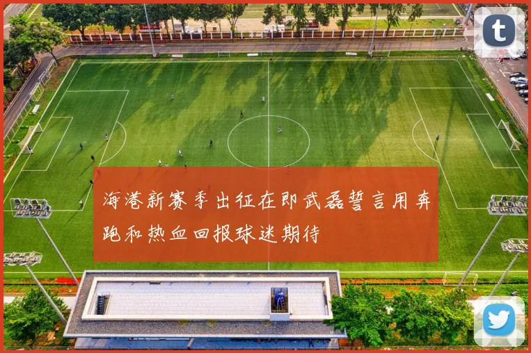 海港新赛季出征在即武磊誓言用奔跑和热血回报球迷期待