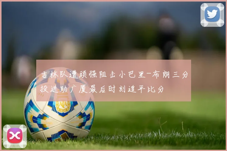 吉林队遭顽强阻击小巴里-布朗三分投进助广厦最后时刻追平比分