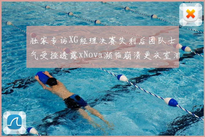 独家专访XG经理决赛失利后团队士气受挫透露xNova濒临崩溃更衣室泪目瞬间