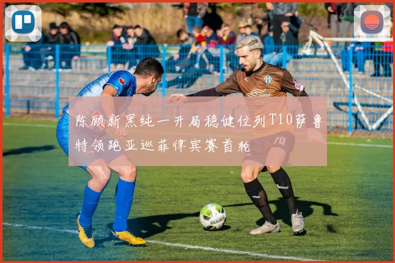 陈顾新黑纯一开局稳健位列T10萨鲁特领跑亚巡菲律宾赛首轮