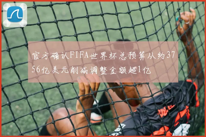 官方确认FIFA世界杯总预算从约3756亿美元削减调整金额超1亿