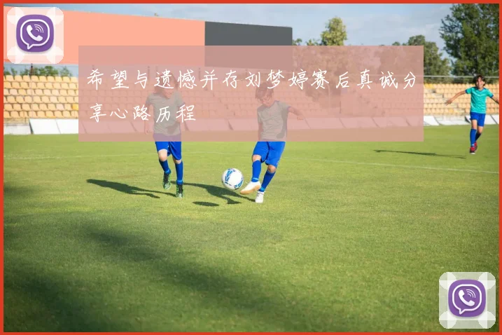 希望与遗憾并存刘梦婷赛后真诚分享心路历程