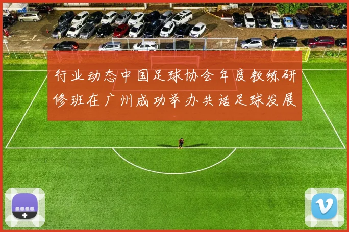 行业动态中国足球协会年度教练研修班在广州成功举办共话足球发展未来
