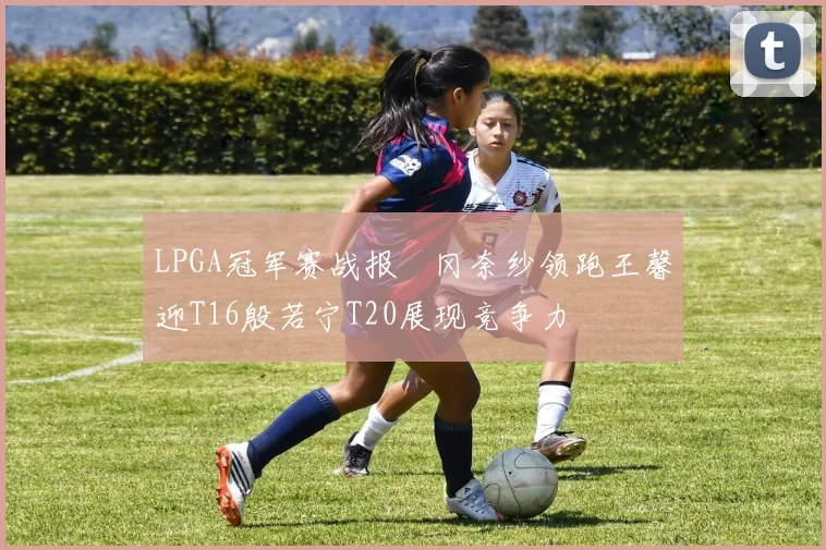 LPGA冠军赛战报畑冈奈纱领跑王馨迎T16殷若宁T20展现竞争力