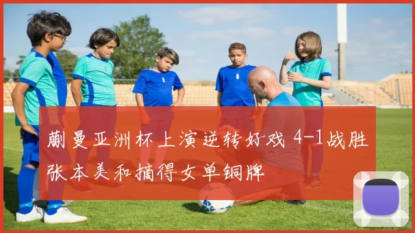 蒯曼亚洲杯上演逆转好戏 4-1战胜张本美和摘得女单铜牌