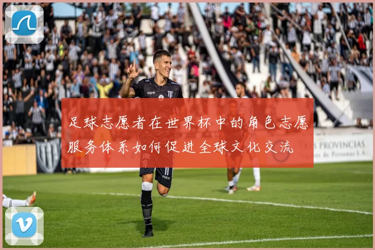 足球志愿者在世界杯中的角色志愿服务体系如何促进全球文化交流
