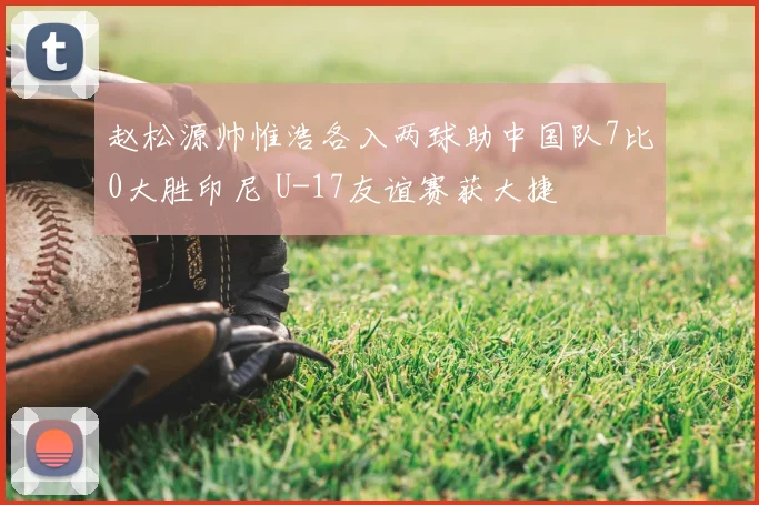 赵松源帅惟浩各入两球助中国队7比0大胜印尼 U-17友谊赛获大捷