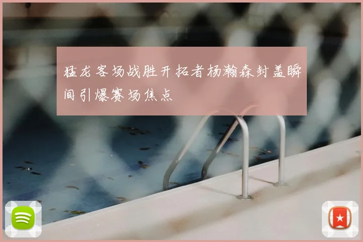 猛龙客场战胜开拓者杨瀚森封盖瞬间引爆赛场焦点