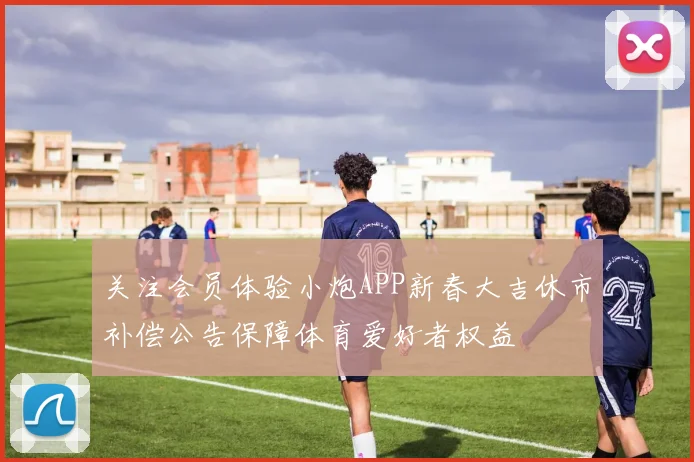 关注会员体验小炮APP新春大吉休市补偿公告保障体育爱好者权益