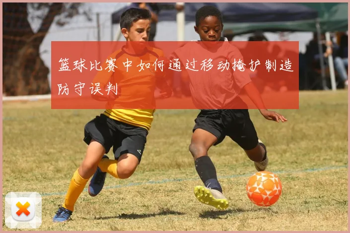 篮球比赛中如何通过移动掩护制造防守误判